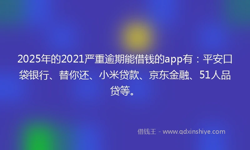2025年的2021严重逾期能借钱的app有：平安口袋银行、替你还、小米贷款、京东金融、51人品贷等。