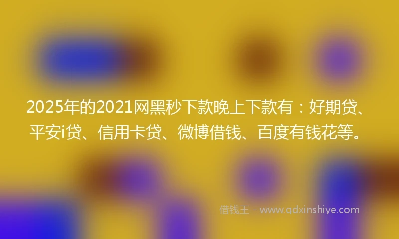 2025年的2021网黑秒下款晚上下款有：好期贷、平安i贷、信用卡贷、微博借钱、百度有钱花等。