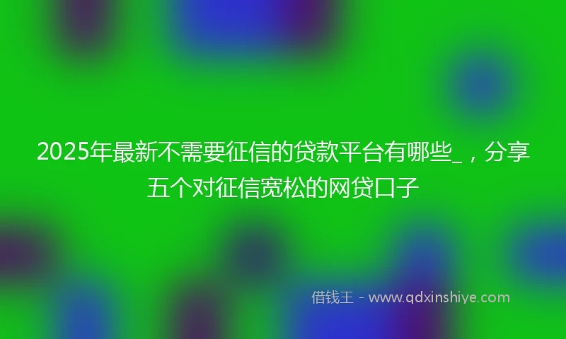 2025年最新不需要征信的贷款平台有哪些_，分享五个对征信宽松的网贷口子
