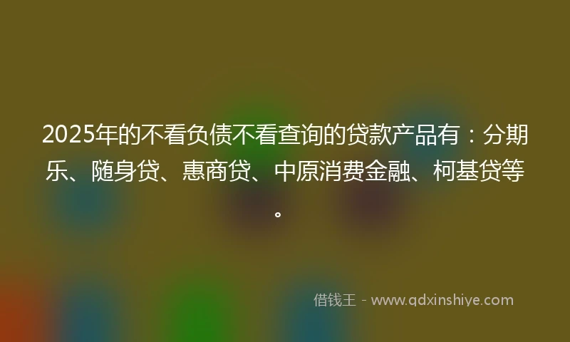 2025年的不看负债不看查询的贷款产品有：分期乐、随身贷、惠商贷、中原消费金融、柯基贷等。