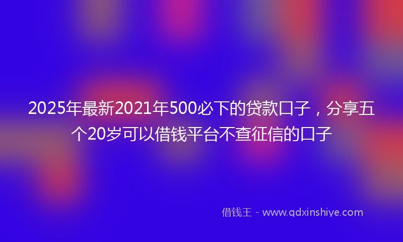 2025年最新2021年500必下的贷款口子，分享五个20岁可以借钱平台不查征信的口子