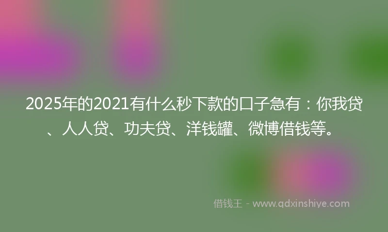 2025年的2021有什么秒下款的口子急有：你我贷、人人贷、功夫贷、洋钱罐、微博借钱等。
