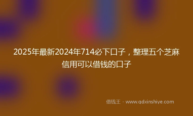 2025年最新2024年714必下口子，整理五个芝麻信用可以借钱的口子