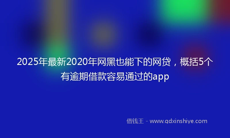 2025年最新2020年网黑也能下的网贷，概括5个有逾期借款容易通过的app