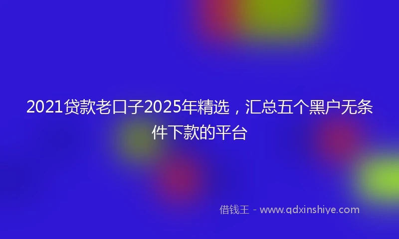 2021贷款老口子2025年精选，汇总五个黑户无条件下款的平台
