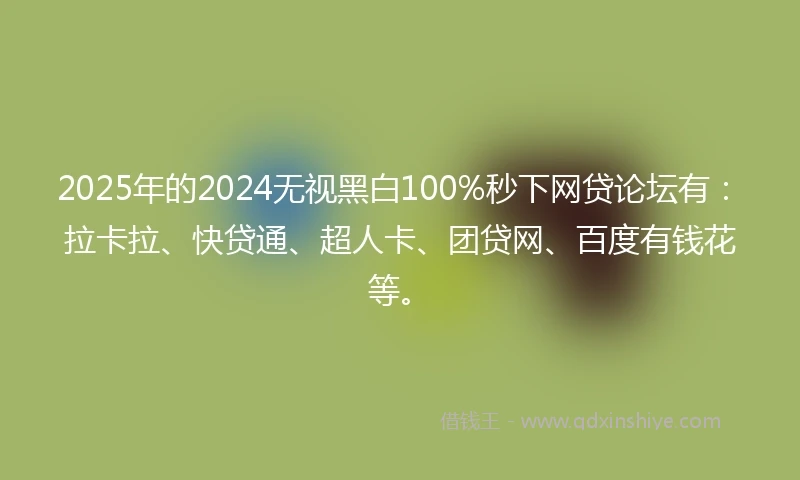 2025年的2024无视黑白100%秒下网贷论坛有：拉卡拉、快贷通、超人卡、团贷网、百度有钱花等。