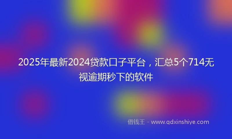 2025年最新2024贷款口子平台，汇总5个714无视逾期秒下的软件