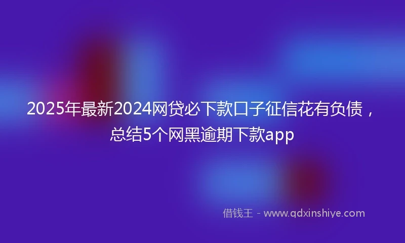 2025年最新2024网贷必下款口子征信花有负债，总结5个网黑逾期下款app