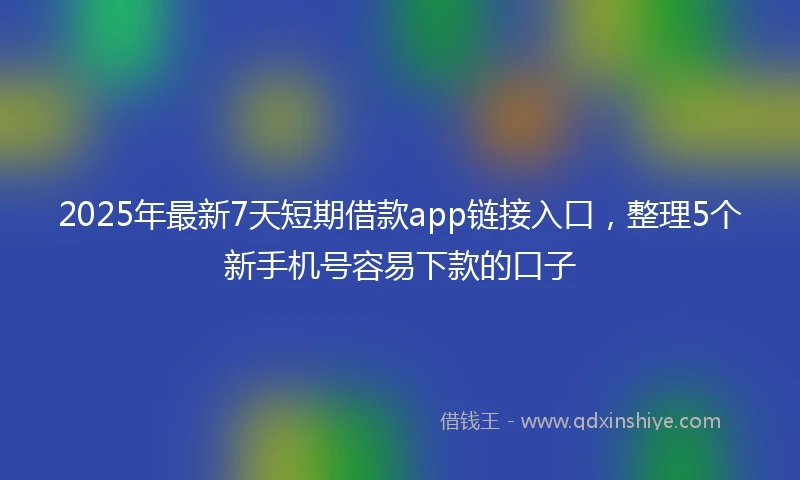 2025年最新7天短期借款app链接入口，整理5个新手机号容易下款的口子