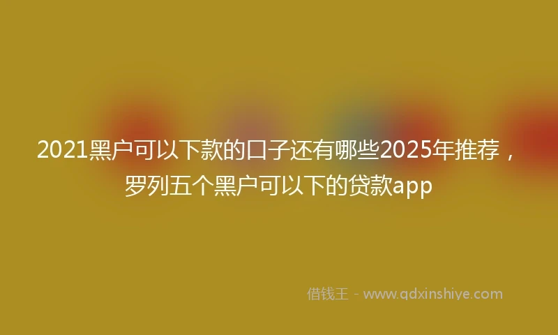 2021黑户可以下款的口子还有哪些2025年推荐，罗列五个黑户可以下的贷款app