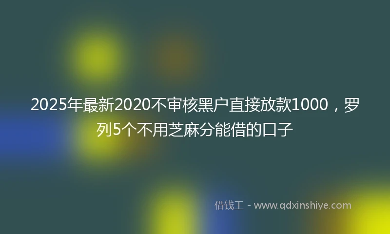 2025年最新2020不审核黑户直接放款1000，罗列5个不用芝麻分能借的口子