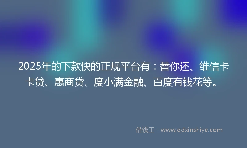 2025年的下款快的正规平台有：替你还、维信卡卡贷、惠商贷、度小满金融、百度有钱花等。