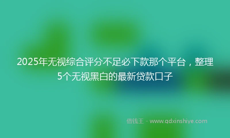 2025年无视综合评分不足必下款那个平台，整理5个无视黑白的最新贷款口子