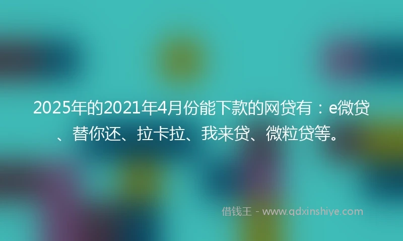 2025年的2021年4月份能下款的网贷有：e微贷、替你还、拉卡拉、我来贷、微粒贷等。