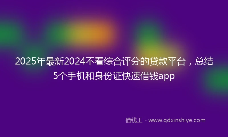 2025年最新2024不看综合评分的贷款平台，总结5个手机和身份证快速借钱app