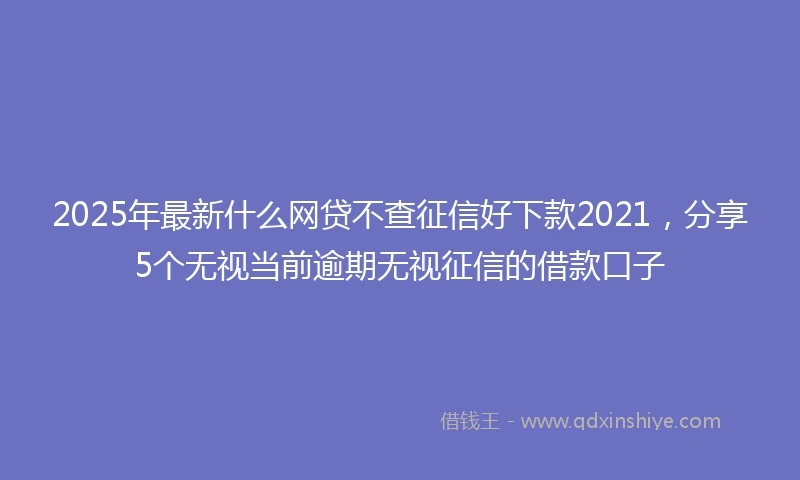 2025年最新什么网贷不查征信好下款2021，分享5个无视当前逾期无视征信的借款口子