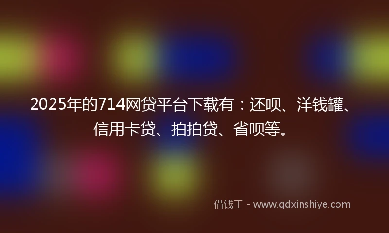2025年的714网贷平台下载有：还呗、洋钱罐、信用卡贷、拍拍贷、省呗等。