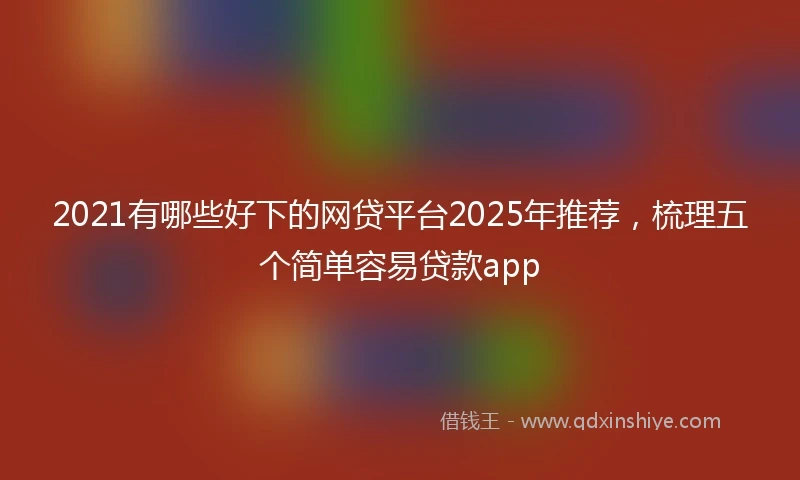 2021有哪些好下的网贷平台2025年推荐，梳理五个简单容易贷款app