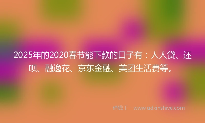 2025年的2020春节能下款的口子有：人人贷、还呗、融逸花、京东金融、美团生活费等。