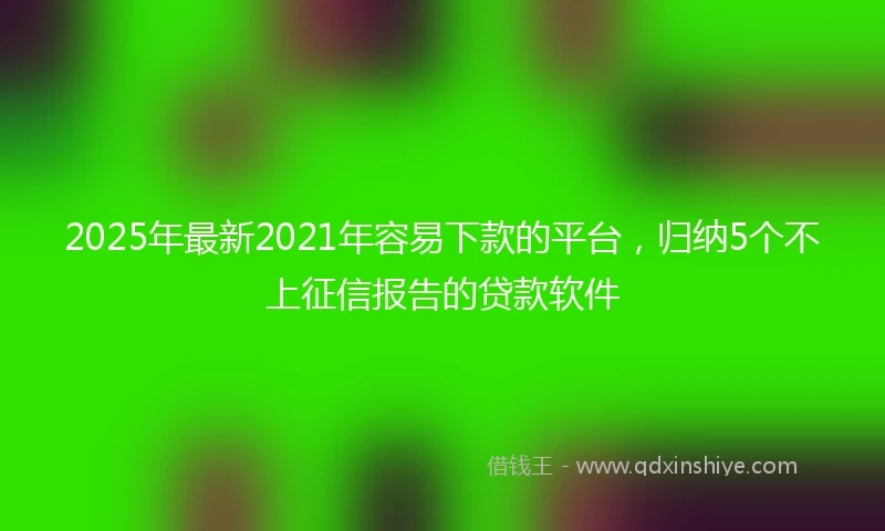 2025年最新2021年容易下款的平台，归纳5个不上征信报告的贷款软件