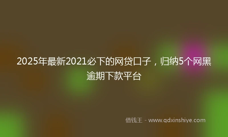 2025年最新2021必下的网贷口子，归纳5个网黑逾期下款平台