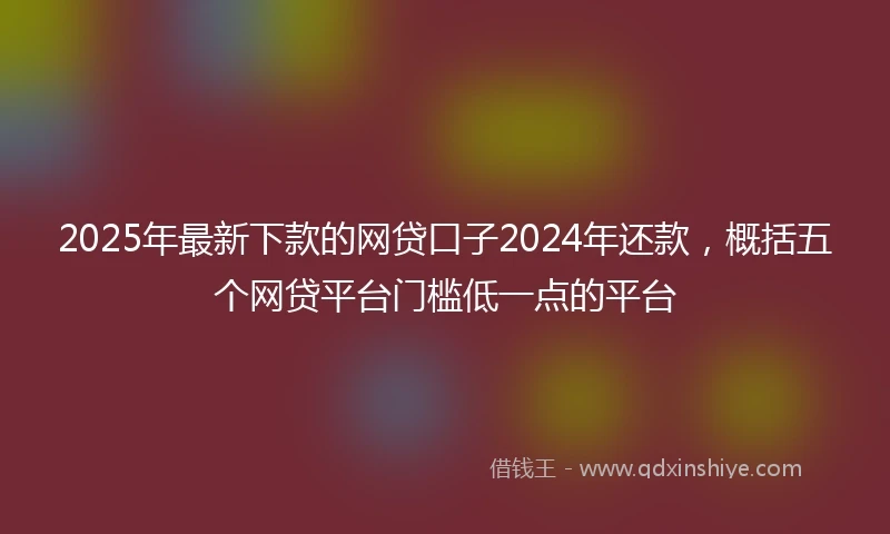2025年最新下款的网贷口子2024年还款，概括五个网贷平台门槛低一点的平台