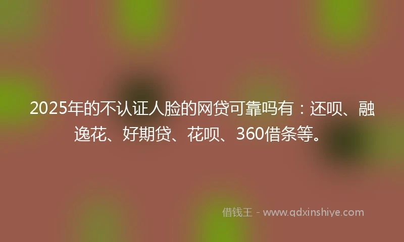 2025年的不认证人脸的网贷可靠吗有：还呗、融逸花、好期贷、花呗、360借条等。