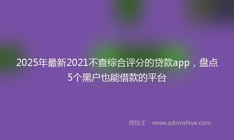 2025年最新2021不查综合评分的贷款app，盘点5个黑户也能借款的平台