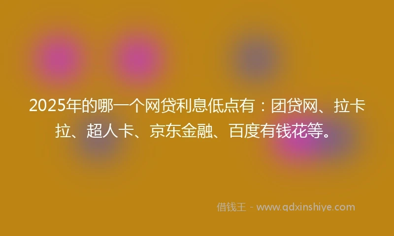2025年的哪一个网贷利息低点有：团贷网、拉卡拉、超人卡、京东金融、百度有钱花等。