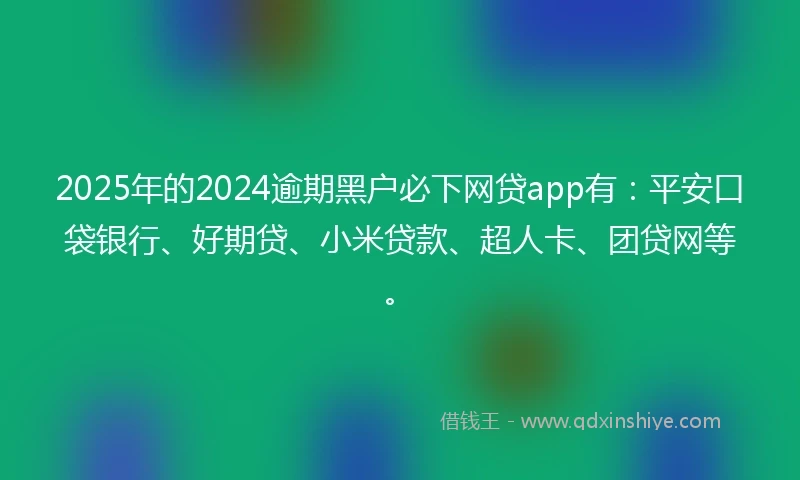 2025年的2024逾期黑户必下网贷app有：平安口袋银行、好期贷、小米贷款、超人卡、团贷网等。
