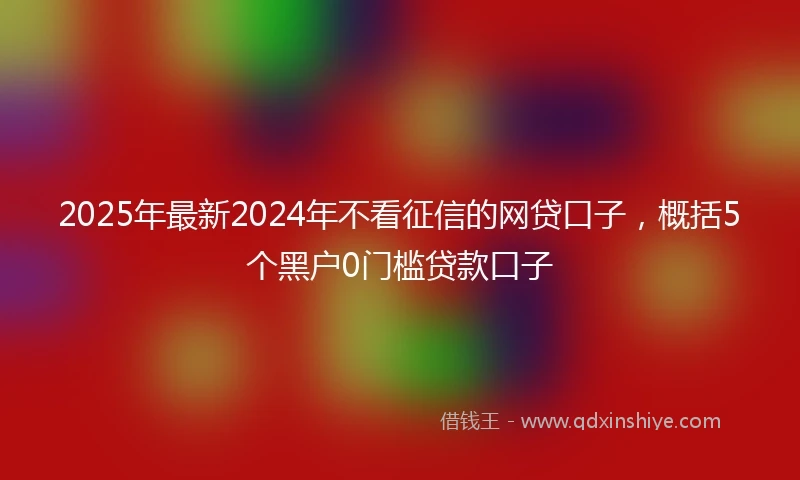 2025年最新2024年不看征信的网贷口子，概括5个黑户0门槛贷款口子
