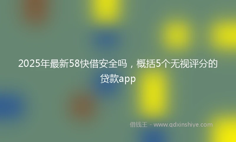 2025年最新58快借安全吗，概括5个无视评分的贷款app