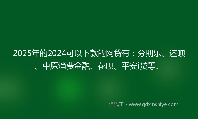 2025年的2024可以下款的网贷有：分期乐、还呗、中原消费金融、花呗、平安i贷等。