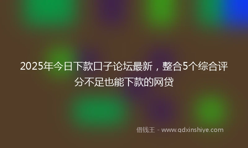 2025年今日下款口子论坛最新，整合5个综合评分不足也能下款的网贷