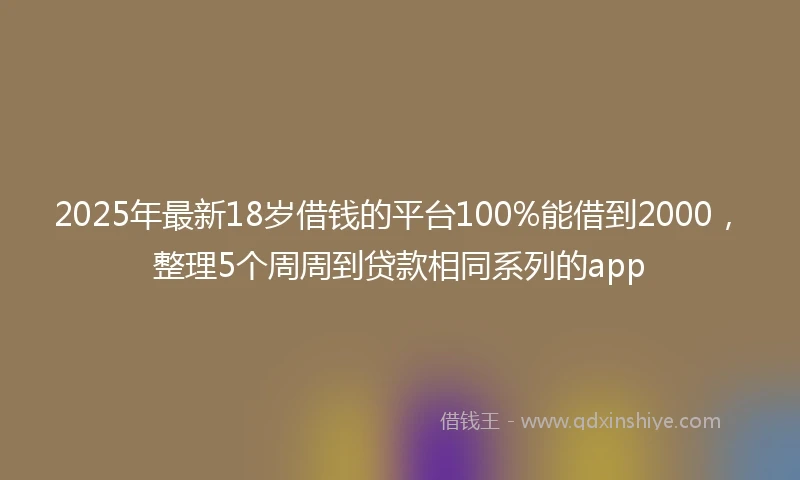 2025年最新18岁借钱的平台100%能借到2000，整理5个周周到贷款相同系列的app