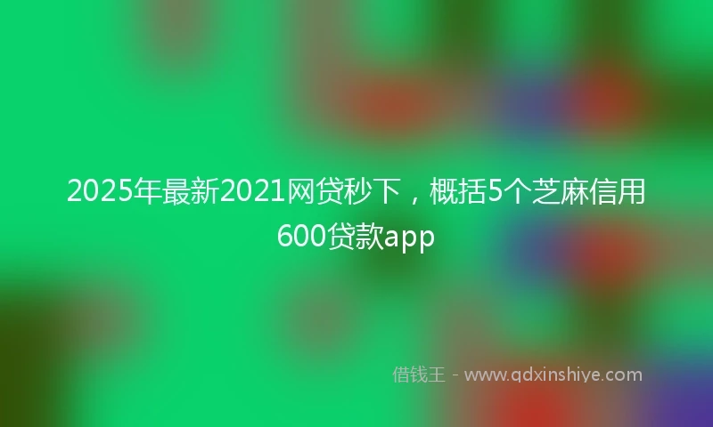 2025年最新2021网贷秒下，概括5个芝麻信用600贷款app
