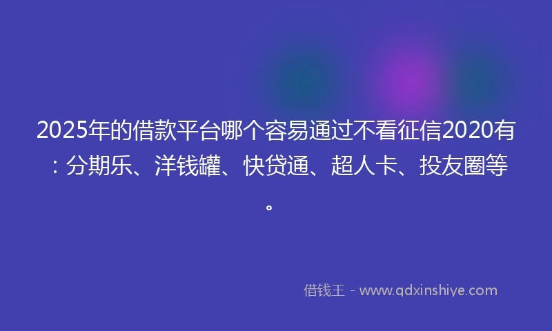 2025年的借款平台哪个容易通过不看征信2020有：分期乐、洋钱罐、快贷通、超人卡、投友圈等。