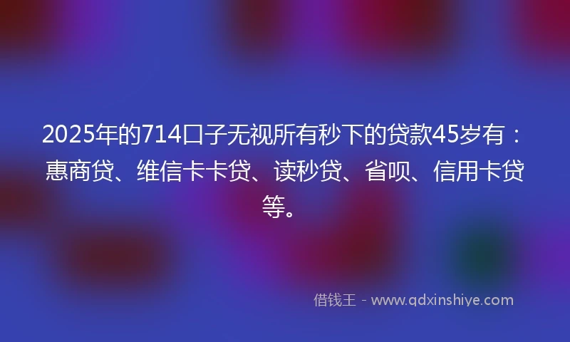 2025年的714口子无视所有秒下的贷款45岁有：惠商贷、维信卡卡贷、读秒贷、省呗、信用卡贷等。