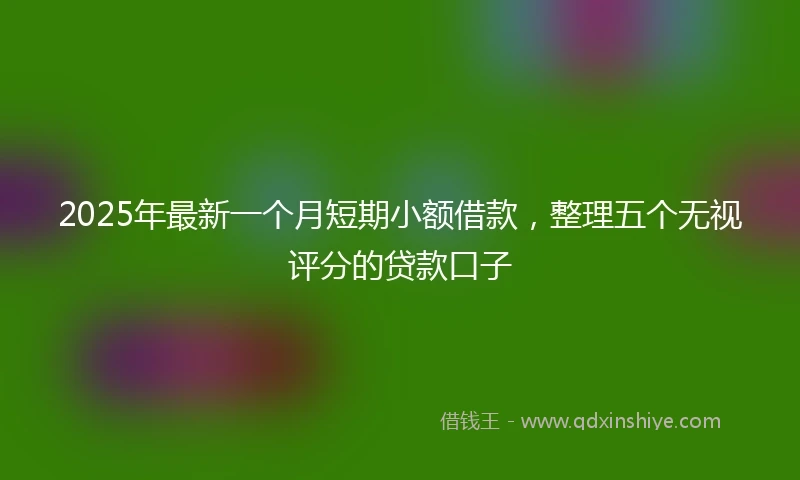 2025年最新一个月短期小额借款，整理五个无视评分的贷款口子