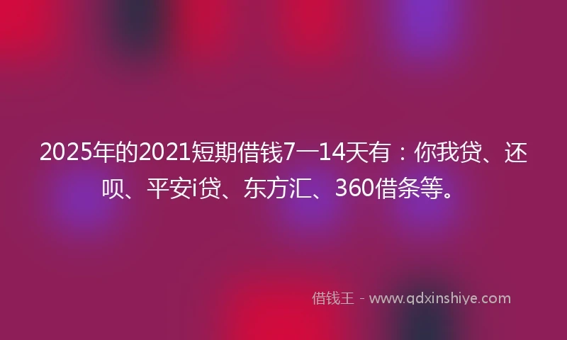 2025年的2021短期借钱7一14天有：你我贷、还呗、平安i贷、东方汇、360借条等。