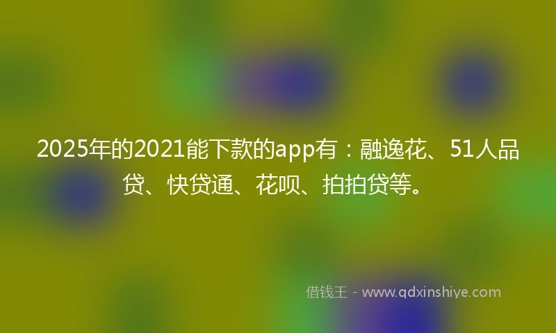 2025年的2021能下款的app有：融逸花、51人品贷、快贷通、花呗、拍拍贷等。