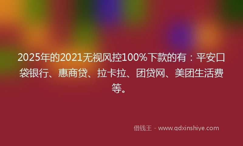 2025年的2021无视风控100%下款的有：平安口袋银行、惠商贷、拉卡拉、团贷网、美团生活费等。