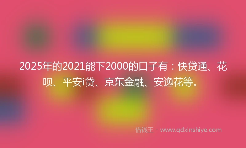2025年的2021能下2000的口子有：快贷通、花呗、平安i贷、京东金融、安逸花等。