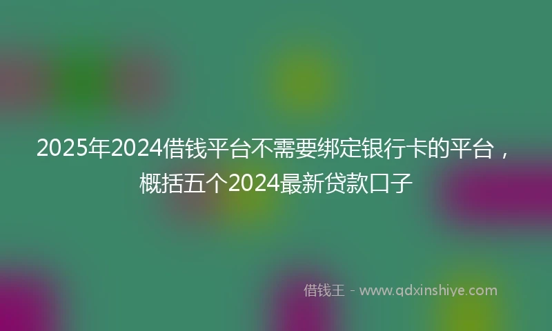 2025年2024借钱平台不需要绑定银行卡的平台，概括五个2024最新贷款口子