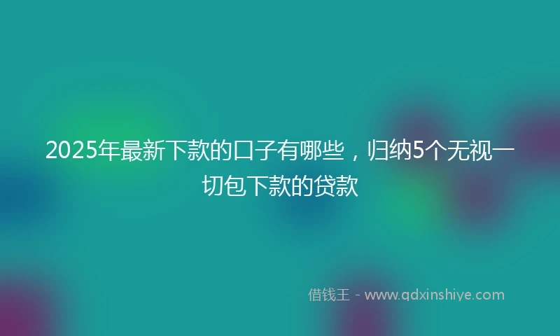 2025年最新下款的口子有哪些，归纳5个无视一切包下款的贷款