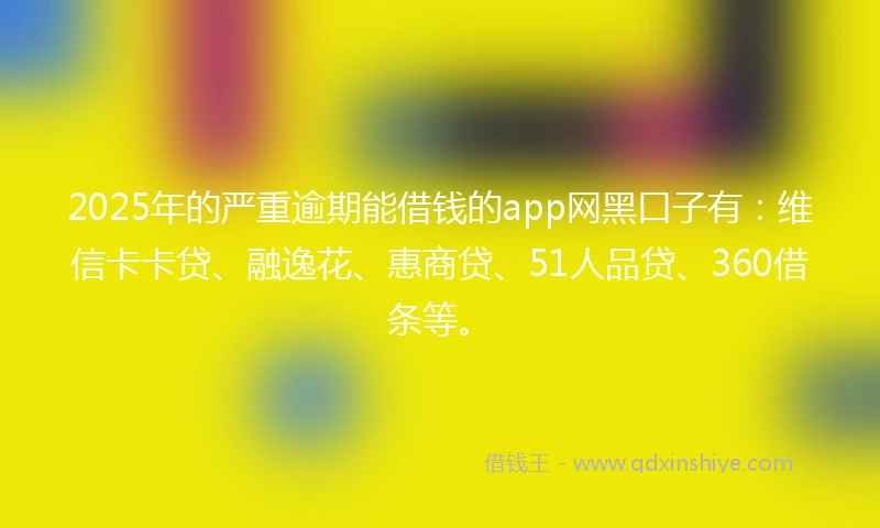 2025年的严重逾期能借钱的app网黑口子有：维信卡卡贷、融逸花、惠商贷、51人品贷、360借条等。