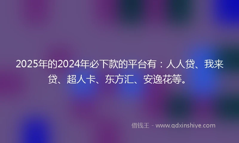 2025年的2024年必下款的平台有：人人贷、我来贷、超人卡、东方汇、安逸花等。