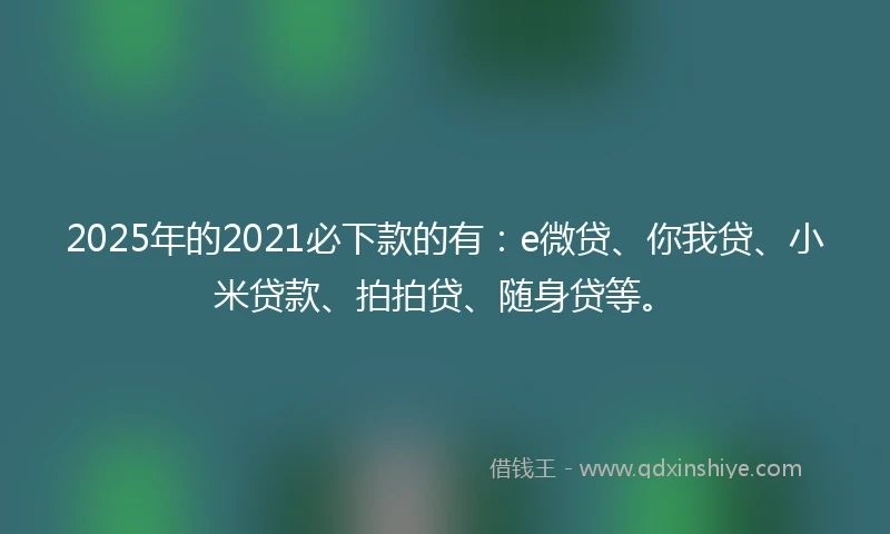 2025年的2021必下款的有：e微贷、你我贷、小米贷款、拍拍贷、随身贷等。