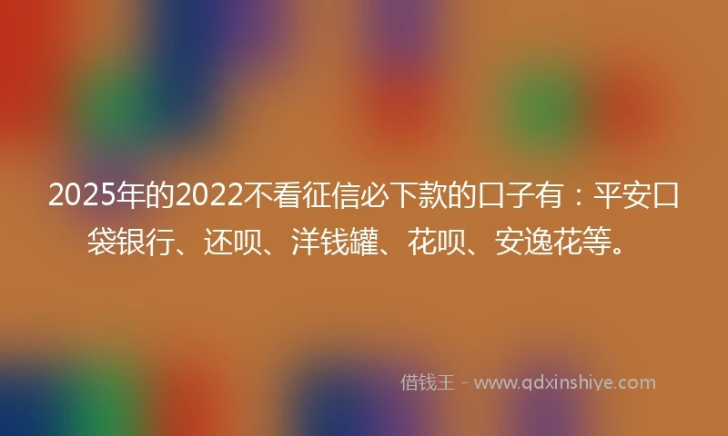 2025年的2022不看征信必下款的口子有：平安口袋银行、还呗、洋钱罐、花呗、安逸花等。