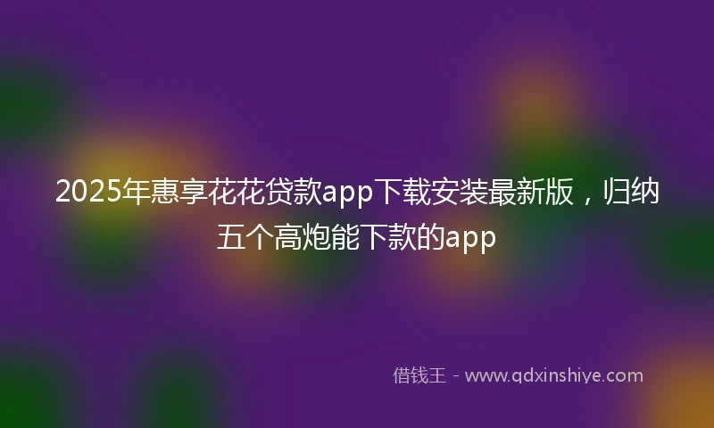 2025年惠享花花贷款app下载安装最新版，归纳五个高炮能下款的app